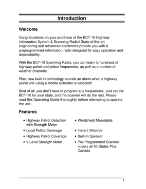 Page 1Introduction
Welcome
Congratulations on your purchase of the BCT-10 Highway
Information System & Scanning Radio! State-of-the-art
engineering and advanced electronics provide you with a
preprogrammed information radio designed for easy operation and
dependability.
With the BCT-10 Scanning Radio, you can listen to hundreds of
highway patrol and police frequencies, as well as a number of
weather channels.
Plus, new built-in technology sounds an alarm when a highway
patrol unit using a mobile extender is...