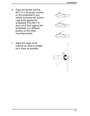 Page 116. Place the bracket and the
BCT-10 in the proper location
on the windshield of your
vehicle and press the suction
cups firmly against the
windshield. If the BCT-10
does not fit flush against the
windshield, try a different
position on the metal
mounting bracket.
7. Adjust the angle of the
antenna as close to straight
up or down as possible.
VOLUME
OFF
VOLUME
OFF
VOLUME
OFF
SQUELCH
Installation
11 