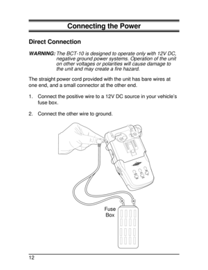 Page 12Connecting the Power
Direct Connection
WARNING:The BCT-10 is designed to operate only with 12V DC,
negative ground power systems. Operation of the unit
on other voltages or polarities will cause damage to
the unit and may create a fire hazard.
The straight power cord provided with the unit has bare wires at
one end, and a small connector at the other end.
1. Connect the positive wire to a 12V DC source in your vehicle’s
fuse box.
2. Connect the other wire to ground.
MUTEMODE
ALARML/0
HOLDSTATE
HIGHWAY...