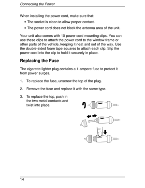 Page 14When installing the power cord, make sure that:
·The socket is clean to allow proper contact.
·The power cord does not block the antenna area of the unit.
Your unit also comes with 10 power cord mounting clips. You can
use these clips to attach the power cord to the window frame or
other parts of the vehicle, keeping it neat and out of the way. Use
the double-sided foam tape squares to attach each clip. Slip the
power cord into the clip to hold it securely in place.
Replacing the Fuse
The cigarette...
