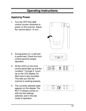 Page 15Operating Instructions
Applying Power
1. Turn the OFF/VOLUME
control counter clockwise to
power on the scanner. Adjust
the volume about 1/4 turn.
2. During power-on, a self-test
is performed. Check the front
control panel for proper
operation.
3. All the LED’s on the front
control panel light up and the
numbers 1 through 9 count
up on the LED display. An
Alert tone is also sounded.
This tells you that the
scanner is working properly.
4. The currently selected state
appears on the display. The
BCT-10...