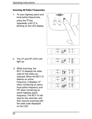 Page 22Scanning All Police Frequencies
1. To scan highway patrol and
local police frequencies,
press the
Mkey
repeatedly until LP is
blinking on the LED display.
2. The LP and HP LED’s will
light up.
3. While scanning, the
BCT-10 displays the state
code for the state you
selected. When the BCT-10
detects an active
frequency, it displays LP
when monitoring an active
local police frequency and
HP when monitoring an
active highway patrol
frequency. The BCT-10 will
stop for two seconds, and
then resume scanning...