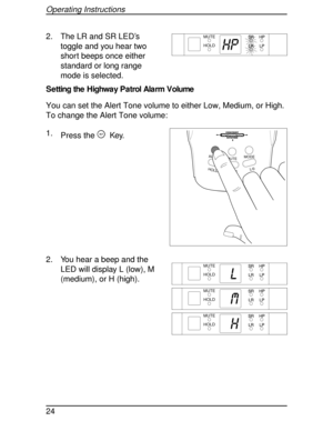 Page 242. The LR and SR LED’s
toggle and you hear two
short beeps once either
standard or long range
mode is selected.
Setting the Highway Patrol Alarm Volume
You can set the Alert Tone volume to either Low, Medium, or High.
To change the Alert Tone volume:
1.
Press the
AKey.
2. You hear a beep and the
LED will display L (low), M
(medium), or H (high).
HP
MUTE
HOLD
HOLDL/0STATE
MUTEMODE ALARM
HIGHWAY
SYSTEM
MUTE
HOLD
L
MUTE
HOLD
M
MUTE
HHOLD
Operating Instructions
24 