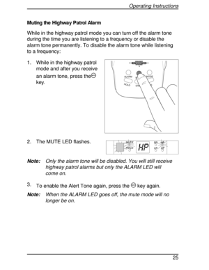 Page 25Muting the Highway Patrol Alarm
While in the highway patrol mode you can turn off the alarm tone
during the time you are listening to a frequency or disable the
alarm tone permanently. To disable the alarm tone while listening
to a frequency:
1. While in the highway patrol
mode and after you receive
an alarm tone, press the
m
key.
2. The MUTE LED flashes.
Note:Only the alarm tone will be disabled. You will still receive
highway patrol alarms but only the ALARM LED will
come on.
3.
To enable the Alert...