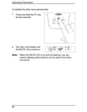 Page 26To disable the alarm tone permanently:
1.
Press and Hold the
mkey
for two seconds.
2. You hear a two beeps and
the MUTE LED comes on.
Note:When the MUTE LED is on and not flashing, you can
receive highway patrol alarms, but the alarm tone does
not sound.
HOLDL/0STATE MUTEMODE
ALARM
HIGHWAY
SYSTEM
HP
MUTE
HOLD
Operating Instructions
26 