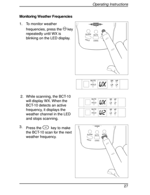 Page 27Monitoring Weather Frequencies
1. To monitor weather
frequencies, press the
Mkey
repeatedly until WX is
blinking on the LED display.
2. While scanning, the BCT-10
will display WX. When the
BCT-10 detects an active
frequency, it displays the
weather channel in the LED
and stops scanning.
3.
Press the
Lkey to make
the BCT-10 scan for the next
weather frequency.
HOLDL/0STATE MUTEMODE
ALARM
HIGHWAY
SYSTEM
WX
MUTE
HOLD
MUTE
HOLD
WX
MUTE
HOLD
W2
HOLDL/0STATE MUTEMODE
ALARM
SYSTEM
Operating Instructions
27 