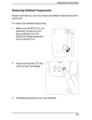 Page 29Restoring Deleted Frequencies
Please note that you can only restore all deleted frequencies at the
same time.
To restore the deleted frequencies:
1. Make sure the BCT-10 is not
scanning. To stop the unit
from scanning, turn the
SQUELCH knob toward the
front of the BCT-10.
2.
Press and hold the
Lkey
until you hear two beeps.
3. All deleted frequencies are now restored.
HOLDL/0STATE MUTEMODE
ALARM
SYSTEM
Operating Instructions
29 