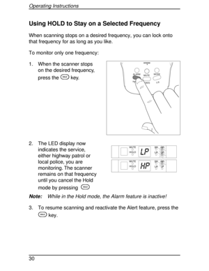 Page 30Using HOLD to Stay on a Selected Frequency
When scanning stops on a desired frequency, you can lock onto
that frequency for as long as you like.
To monitor only one frequency:
1. When the scanner stops
on the desired frequency,
press the
Hkey.
2. The LED display now
indicates the service,
either highway patrol or
local police, you are
monitoring. The scanner
remains on that frequency
until you cancel the Hold
mode by pressing
H
Note:While in the Hold mode, the Alarm feature is inactive!
3. To resume...