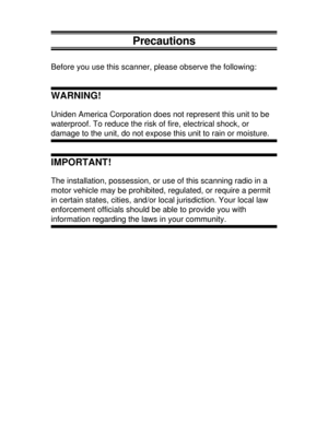 Page 36Precautions
Before you use this scanner, please observe the following:
WARNING!
Uniden America Corporation does not represent this unit to be
waterproof. To reduce the risk of fire, electrical shock, or
damage to the unit, do not expose this unit to rain or moisture.
IMPORTANT!
The installation, possession, or use of this scanning radio in a
motor vehicle may be prohibited, regulated, or require a permit
in certain states, cities, and/or local jurisdiction. Your local law
enforcement officials should be...