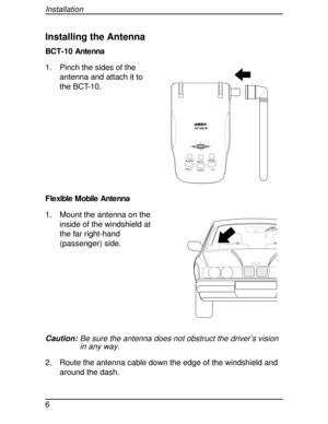 Page 6Installing the Antenna
BCT-10 Antenna
1. Pinch the sides of the
antenna and attach it to
the BCT-10.
F le xible  M obile  Ante nna
1. Mount the antenna on the
inside of the windshield at
the far right-hand
(passenger) side.
Caution:Be sure the antenna does not obstruct the driver’s vision
in any way.
2. Route the antenna cable down the edge of the windshield and
around the dash.
HOLDL/0STATE MUTEMODE
ALARM
HIGHWAY
SYSTEM
Installation
6 