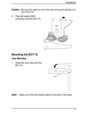 Page 7Caution:Be sure the cable is out of the way of anyone getting in or
out of the car.
3. Plug the cable’s BNC
connector into the BCT-10.
Mounting the BCT-10
V isor M ounting
1. Snap the visor clip onto the
BCT-10.
Note:Make sure that the bracket tabs fit securely in the slots.
HOLDL/0STATE MUTEMODE
ALARM
HIGHWAY
SYSTEM
SQUELCH
Slots
Installation
7 