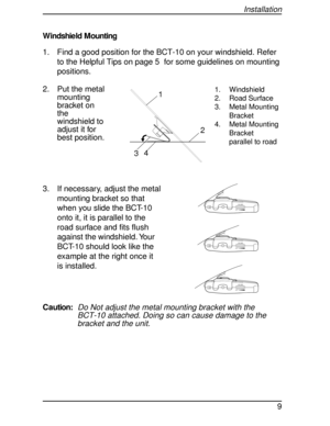 Page 9W indshie ld M ounting
1. Find a good position for the BCT-10 on your windshield. Refer
to the Helpful Tips on page 5 for some guidelines on mounting
positions.
2. Put the metal
mounting
bracket on
the
windshield to
adjust it for
best position.
3. If necessary, adjust the metal
mounting bracket so that
when you slide the BCT-10
onto it, it is parallel to the
road surface and fits flush
against the windshield. Your
BCT-10 should look like the
example at the right once it
is installed.
Caution:
Do Not...