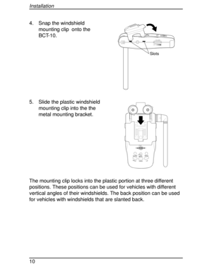 Page 104. Snap the windshield
mounting clip onto the
BCT-10.
5. Slide the plastic windshield
mounting clip into the the
metal mounting bracket.
The mounting clip locks into the plastic portion at three different
positions. These positions can be used for vehicles with different
vertical angles of their windshields. The back position can be used
for vehicles with windshields that are slanted back.
Slots
VOLUME
OFF
HOLDL/0STATE MUTEMODE
ALARM
HIGHWAY
SYSTEM
Installation
10 