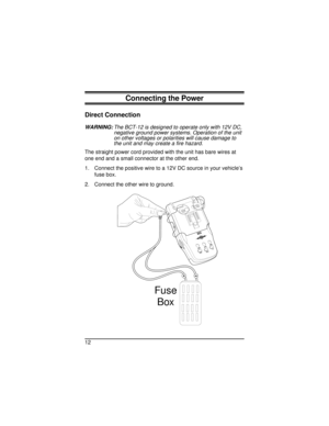 Page 12Connecting the Power
Direct Connection
WARNING:The BCT-12 is designed to operate only with 12V DC,
negative ground power systems. Operation of the unit
on other voltages or polarities will cause damage to
the unit and may create a fire hazard.
The straight power cord provided with the unit has bare wires at
one end and a small connector at the other end.
1. Connect the positive wire to a 12V DC source in your vehicle’s
fuse box.
2. Connect the other wire to ground.
12
OFF
Fuse
Box...