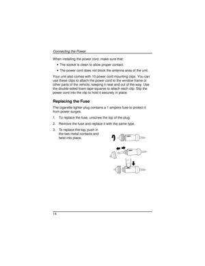 Page 14When installing the power cord, make sure that:
·The socket is clean to allow proper contact.
·The power cord does not block the antenna area of the unit.
Your unit also comes with 10 power cord mounting clips. You can
use these clips to attach the power cord to the window frame or
other parts of the vehicle, keeping it neat and out of the way. Use
the double-sided foam tape squares to attach each clip. Slip the
power cord into the clip to hold it securely in place.
Replacing the Fuse
The cigarette...