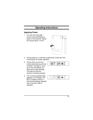 Page 15Operating Instructions
Applying Power
1. Turn the OFF/VOLUME
control counterclockwise to
power on the scanner. Adjust
the volume about 1/4 turn.
2. During power-on, a self-test is performed. Check the front
control panel for proper operation.
3. All the LED’s on the front
control panel light up and the
numbers 1 through 9 count
up on the LED display. An
Alert tone is also sounded.
This tells you that the
scanner is working properly.
4. The currently selected state
appears on the display. The
BCT-12...