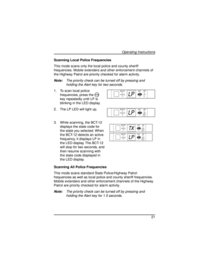 Page 21Scanning Local Police Frequencies
This mode scans only the local police and county sheriff
frequencies. Mobile extenders and other enforcement channels of
the Highway Patrol are priority checked for alarm activity.
Note:The priority check can be turned off by pressing and
holding the Alert key for two seconds.
1. To scan local police
frequencies, press the
Mkey repeatedly until LP is
blinking in the LED display.
2. The LP LED will light up.
3. While scanning, the BCT-12
displays the state code for
the...