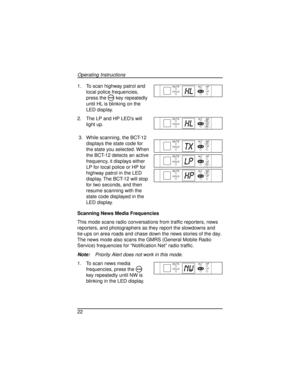 Page 221. To scan highway patrol and
local police frequencies,
press the
Mkey repeatedly
until HL is blinking on the
LED display.
2. The LP and HP LED’s will
light up.
3. While scanning, the BCT-12
displays the state code for
the state you selected. When
the BCT-12 detects an active
frequency, it displays either
LP for local police or HP for
highway patrol in the LED
display. The BCT-12 will stop
for two seconds, and then
resume scanning with the
state code displayed in the
LED display.
Scanning News Media...