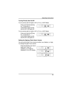 Page 25Turning Priority Alert On/Off
To turn priority alert off while in HP, LP, HL, or DOT Mode:
Press and Hold the
Akey
for 1.5 seconds. A
confirmation beep sounds
and the ALT LED goes off.
To turn priority alert on while in HP, LP, HL, or DOT Mode:
Press and Hold the
Akey
for 1.5 seconds. A
confirmation beep sounds
and the ALT LED goes on.
Setting the Highway Patrol Alarm Volume
You can set the Alert Tone volume to either Low, Medium, or High.
To change the Alert Tone volume:
Press the
AKey. You hear a
beep...