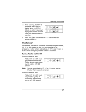 Page 272. While scanning, the BCT-12
will display WX in the LED
display. When the BCT-12
detects an active frequency, it
displays the weather channel
in the LED display and stops
scanning.
3. Press the
Lkey to make the BCT-12 scan for the next
weather frequency.
Weather Alert
The Weather Alert feature can be set to operate along with the HP,
HL, LP, or WX modes. An alert tone is sounded when an
emergency weather bulletin is broadcast. In WX mode, there is no
audio until an emergency weather bulletin is...
