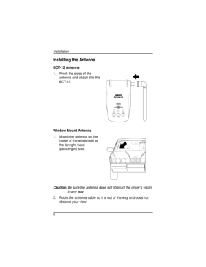 Page 6Installing the Antenna
BCT-12 Antenna
1. Pinch the sides of the
antenna and attach it to the
BCT-12.
Window Mount Antenna
1. Mount the antenna on the
inside of the windshield at
the far right-hand
(passenger) side.
Caution:Be sure the antenna does not obstruct the driver’s vision
in any way.
2. Route the antenna cable so it is out of the way and does not
obscure your view.
6
Installation
SYSTEM HIGHWAY
ALERTMUTEMODE
HO
LDSTATEL/O
G:...Bct12 pdf.vp
Wed Dec 03 11:28:04 1997 Color profile: Disabled...