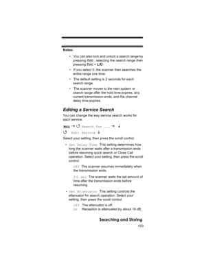 Page 103103
Searching and Storing
Notes: 
• You can also lock and unlock a search range by 
pressing         , selecting the search range then 
pressing         + L/O.
• If you select 0, the scanner then searches the 
entire range one time.
• The default setting is 2 seconds for each 
search range.
• The scanner moves to the next system or 
search range after the hold time expires, any 
current transmission ends, and the channel 
delay time expires.
Editing a Service Search
You can change the way service search...