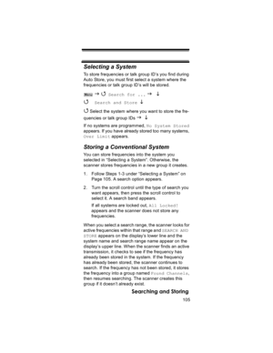 Page 105105
Searching and Storing
Selecting a System
To store frequencies or talk group ID’s you find during 
Auto Store, you must first select a system where the 
frequencies or talk group ID’s will be stored.
 
J 4 Search for ... J L 
4 
Search and Store L
4
 Select the system where you want to store the fre-
quencies or talk group IDs 
J L 
If no systems are programmed, No System Stored 
appears. If you have already stored too many systems, 
Over Limit appears.
Storing a Conventional System
You can store...