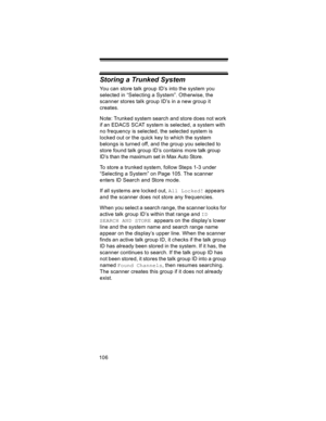 Page 106106
Storing a Trunked System
You can store talk group ID’s into the system you 
selected in “Selecting a System”. Otherwise, the 
scanner stores talk group ID’s in a new group it 
creates.
Note: Trunked system search and store does not work 
if an EDACS SCAT system is selected, a system with 
no frequency is selected, the selected system is 
locked out or the quick key to which the system 
belongs is turned off, and the group you selected to 
store found talk group ID’s contains more talk group 
ID’s...
