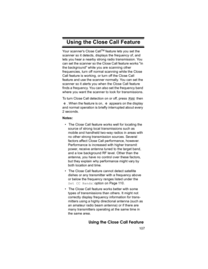 Page 107107
Using the Close Call Feature
Using the Close Call FeatureYour scanners Close CallTM feature lets you set the 
scanner so it detects, displays the frequency of, and 
lets you hear a nearby strong radio transmission. You 
can set the scanner so the Close Call feature works in 
the background while you are scanning other 
frequencies, turn off normal scanning while the Close 
Call feature is working, or turn off the Close Call 
feature and use the scanner normally. You can set the 
scanner so it alerts...