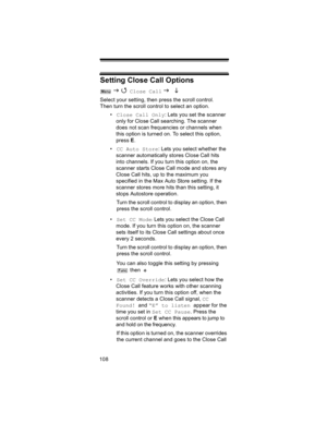 Page 108108
Setting Close Call Options
 J 4 Close Call J L 
Select your setting, then press the scroll control. 
Then turn the scroll control to select an option.
•Close Call Only: Lets you set the scanner 
only for Close Call searching. The scanner 
does not scan frequencies or channels when 
this option is turned on. To select this option, 
press E.
•CC Auto Store: Lets you select whether the 
scanner automatically stores Close Call hits 
into channels. If you turn this option on, the 
scanner starts Close...
