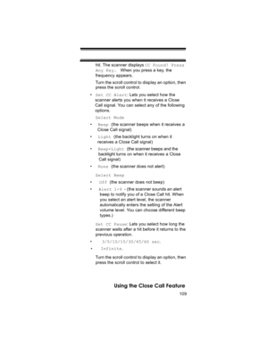 Page 109109
Using the Close Call Feature
hit. The scanner displays CC Found! Press 
Any Key.  When you press a key, the 
frequency appears.
Turn the scroll control to display an option, then 
press the scroll control.
•Set CC Alert: Lets you select how the 
scanner alerts you when it receives a Close 
Call signal. You can select any of the following 
options.
Select Mode
•  Beep (the scanner beeps when it receives a
  Close Call signal)
•  Light (the backlight turns on when it
  receives a Close Call signal)
•...