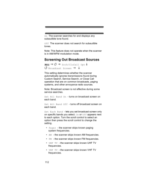 Page 11211 2 On  The scanner searches for and displays any 
subaudible tone found.
Off  The scanner does not search for subaudible 
tones.
Note: This feature does not operate when the scanner 
is in AM/WFM modulation mode.
Screening Out Broadcast Sources
 J 4 J Srch/CloCall Opt L 
4 
Broadcast Screen J L 
This setting determines whether the scanner 
automatically ignores transmissions found during 
Custom Search, Service Search, or Close Call 
operation that are on common broadcasts, paging 
systems, and other...