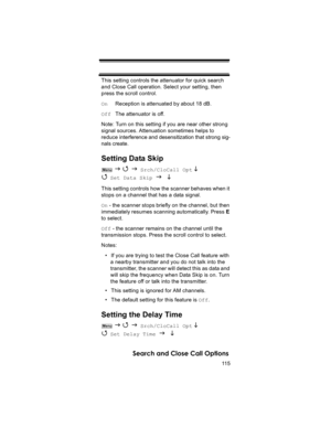 Page 11511 5
Search and Close Call Options
This setting controls the attenuator for quick search 
and Close Call operation. Select your setting, then 
press the scroll control.
On     Reception is attenuated by about 18 dB.
Off  The attenuator is off.
Note: Turn on this setting if you are near other strong 
signal sources. Attenuation sometimes helps to 
reduce interference and desensitization that strong sig-
nals create.
Setting Data Skip
 J 4 J Srch/CloCall Opt L 
4 
Set Data Skip J L 
This setting controls...