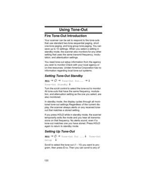 Page 120120
Fire Tone-Out Introduction
Your scanner can be set to respond to fire tone-outs 
that use standard two-tone sequential paging, short 
one-tone paging, and long group tone paging. You can 
save up to 10 settings. When you select a setting in 
standby mode, the scanner also monitors for any other 
setting that uses the same transmit frequency, modu-
lation, and attentuation settings.
You need tone-out setup information from the agency 
you wish to monitor.Check with your local agency or 
on-line...