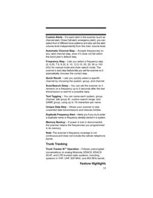 Page 1313
Feature Highlights
Custom Alerts – For each alert in the scanner (such as 
channel alert, Close Call alert, emergency alert), you can 
select from 9 different tone patterns and also set the alert 
volume level independently from the main volume level.
Automatic Channel Step – Accepts frequencies on 
any valid channel step, even if it does not fall within 
the band plan’s default step.
Frequency Step – Lets you select a frequency step 
(5, 6.25, 7.5, 8.33, 9, 10, 12.5,15, 20, 25, 50 or 100 
kHz) for...