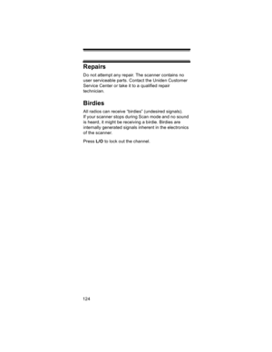 Page 124124
Repairs
Do not attempt any repair. The scanner contains no 
user serviceable parts. Contact the Uniden Customer 
Service Center or take it to a qualified repair 
technician. 
Birdies
All radios can receive “birdies” (undesired signals). 
If your scanner stops during Scan mode and no sound 
is heard, it might be receiving a birdie. Birdies are 
internally generated signals inherent in the electronics 
of the scanner. 
Press L/O to lock out the channel. 