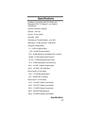 Page 129129
Specifications
SpecificationsCertified in accordance with FCC Rules and 
Regulations Part 15, Subpart C, as of date of 
manufacture.
Dynamic Allocation Capacity
Systems:  200 max
Groups:  20 per system
Channels:  2500
Channels per Trunked System:  up to 200
Attenuation: 18 dB (nominal), 10 dB (limit)
Frequency Range (MHz):
  0.1 - 0.525 Longwave Band
  1.705 - 24.995 Shortwave Band
  25.0 - 26.960 Petroleum Prods/Bcst Pick up Band
  26.965 - 27.405 Citizens Band Class D
  27.410 - 27.995...