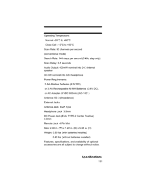 Page 131131
Specifications
Operating Temperature:
  Normal –20°C to +60°C
  Close Call –10°C to +60°C
Scan Rate: 90 channels per second
(conventional mode) 
Search Rate: 140 steps per second (5 kHz step only)
Scan Delay: 0-5 seconds
Audio Output: 400mW nominal into 24Ω internal 
speaker
30 mW nominal into 32Ω headphone
Power Requirements:
 3 AA Alkaline Batteries (4.5V DC),
 or 3 AA Rechargeable Ni-MH Batteries  (3.6V DC),
 or AC Adapter (6 VDC 800mA) (AD-1001)
Antenna: 50 Ω (Impedance)
External Jacks:
Antenna...