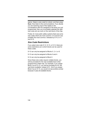 Page 136136seems. Select a size code for a block, and then press 
Scan. Now listen to the communications. If you decide 
you are receiving most of the replies to the 
conversations with ID’s assigned to the block you just 
programmed, then you’ve probably selected the right 
size code and can work on the next block of the map. 
Finally, for most public safety systems there are some 
size codes which are more common. S-3 and S-4 are 
probably the most common, followed by S-10, S-11, 
and S-12. 
Size Code...