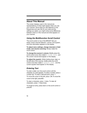 Page 1616
About This Manual
The screen displays used in this manual are 
representations of what might appear when you use 
your scanner. Since what you see depends on the 
frequencies and user IDs for your area and the 
settings you select, you might notice some differences 
between what is in this manual and what appears on 
your scanner. 
Using the Multifunction Scroll Control
The scroll control on top of the BR330T lets you 
easily control channel selection, volume, and squelch, 
and how information appears...