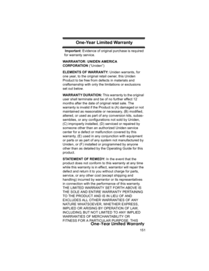 Page 151151
One-Year Limited Warranty
One-Year Limited  WarrantyImportant: Evidence of original purchase is required 
for warranty service. 
WARRANTOR: UNIDEN AMERICA 
CORPORATION (“Uniden”) 
ELEMENTS OF WARRANTY: Uniden warrants, for 
one year, to the original retail owner, this Uniden 
Product to be free from defects in materials and 
craftsmanship with only the limitations or exclusions 
set out below. 
WARRANTY DURATION: T h i s  w a r ra n ty  t o  th e  o r i g i n a l  
user shall terminate and be of no...