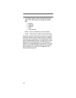 Page 1818• The default system names include the following 
letter in the 16th position to indicate the system 
type: 
R = Racing
M = Motorola
E = EDACS
L = LTR
C = Conventional
• Press   twice to delete the current character.
• Press   three times to clear the entire alpha tag.
To get the most from this manual, review the contents 
to become familiar with the basic functions available. 
If you are new to scanning or trunk tracking, be sure to 
read “Understanding Scanning” on Page 19 for a quick 
background on...