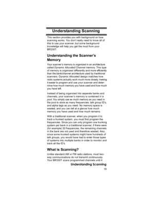 Page 1919
Understanding Scanning
Understanding ScanningThis section provides you with background on how 
scanning works. You don’t really need to know all of 
this to use your scanner, but some background 
knowledge will help you get the most from your 
BR330T. 
Understanding the Scanner’s 
Memory
Your scanner ’s memory is organized in an architecture 
called Dynamic Allocated Channel memory. This type 
of memory is organized differently and more efficiently 
than the bank/channel architecture used by...