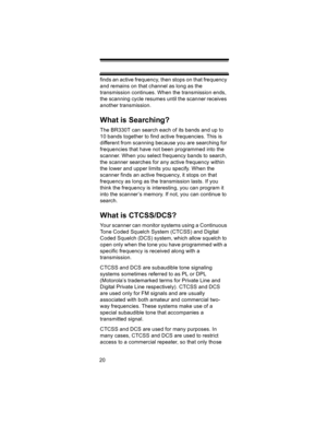 Page 2020finds an active frequency, then stops on that frequency 
and remains on that channel as long as the 
transmission continues. When the transmission ends, 
the scanning cycle resumes until the scanner receives 
another transmission. 
What is Searching?
The BR330T can search each of its bands and up to 
10 bands together to find active frequencies. This is 
different from scanning because you are searching for 
frequencies that have not been programmed into the 
scanner. When you select frequency bands to...