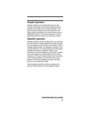 Page 2323
Understanding Scanning
Simplex Operation
Simplex systems use a single frequency for both 
transmit and receive. Most radios using this type of 
operation are limited to line-of-sight operation. This 
type of radio is frequently used at construction job 
sites, and with inexpensive consumer radios such as 
GMRS/FRS radios. The range is typically 1-8 miles, 
depending upon the terrain and many other factors. 
Repeater Operation
Repeater systems use two frequencies: one transmits 
from the radio to a...