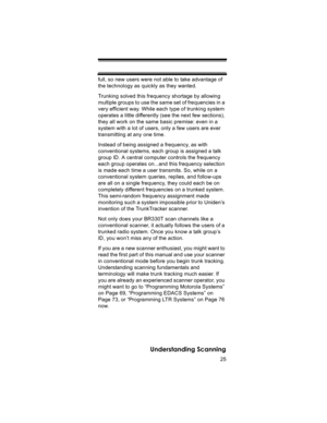 Page 2525
Understanding Scanning
full, so new users were not able to take advantage of 
the technology as quickly as they wanted. 
Trunking solved this frequency shortage by allowing 
multiple groups to use the same set of frequencies in a 
very efficient way. While each type of trunking system 
operates a little differently (see the next few sections), 
they all work on the same basic premise: even in a 
system with a lot of users, only a few users are ever 
transmitting at any one time. 
Instead of being...