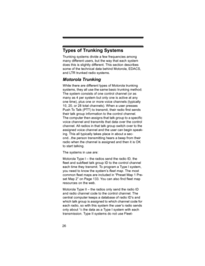 Page 2626
Types of Trunking Systems
Trunking systems divide a few frequencies among 
many different users, but the way that each system 
does this is slightly different. This section describes 
some of the technical data behind Motorola, EDACS, 
and LTR trunked radio systems.
Motorola Trunking
While there are different types of Motorola trunking 
systems, they all use the same basic trunking method. 
The system consists of one control channel (or as 
many as 4 per system but only one is active at any 
one...