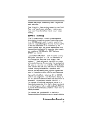 Page 2727
Understanding Scanning
subfleet talk groups; instead they use a 5-digit ID for 
each talk group. 
Type IIi Hybrid — these systems support a mix of both 
Type I and Type II users. Like Type I systems, you 
must know the system’s fleet map to ensure proper 
tracking.
EDACS Trunking
EDACS trunking works in much the same way as 
Motorola trunking with a couple of major differences.
In an EDACS system, each frequency used by the 
system is assigned a Logical Channel Number (LCN) 
so that less data needs to...