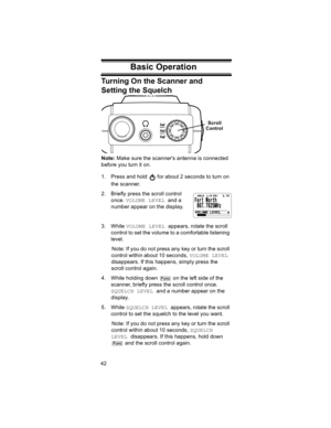 Page 4242
Basic OperationTurning On the Scanner and 
Setting the Squelch
Note: Make sure the scanners antenna is connected 
before you turn it on.
1. Press and hold   for about 2 seconds to turn on 
the scanner.
2. Briefly press the scroll control 
once. VOLUME LEVEL and a 
number appear on the display.
3. While VOLUME LEVEL appears, rotate the scroll 
control to set the volume to a comfortable listening 
level.
Note: If you do not press any key or turn the scroll 
control within about 10 seconds, VOLUME LEVEL...