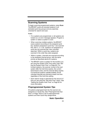 Page 4343
Basic Operation
Scanning Systems
To begin scanning programmed systems, press Scan. 
The BR330T scans all unlocked systems in all 
activated quick-key groups and any searches 
unlocked for search and scan.
Notes: 
• If no systems are programmed, or all systems are 
locked out, an error message appears. Program a 
system or select a system to scan.
• When scanning multiple systems, the BR330T 
scans systems according to the assigned quick 
key. Systems assigned to quick key 1 are scanned 
first, then 2,...